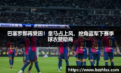 巴塞罗那再受困！皇马占上风，挖角蓝军下赛季球衣赞助商