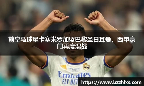 前皇马球星卡塞米罗加盟巴黎圣日耳曼，西甲豪门再度混战