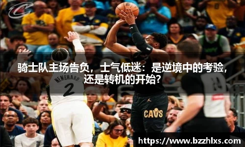 骑士队主场告负，士气低迷：是逆境中的考验，还是转机的开始？