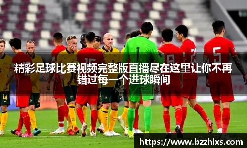 精彩足球比赛视频完整版直播尽在这里让你不再错过每一个进球瞬间