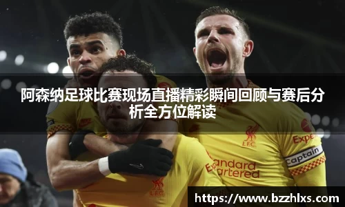 阿森纳足球比赛现场直播精彩瞬间回顾与赛后分析全方位解读